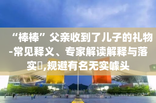 “棒棒”父親收到了兒子的禮物-常見釋義、專家解讀解釋與落實(shí)?,規(guī)避有名無實(shí)噱頭