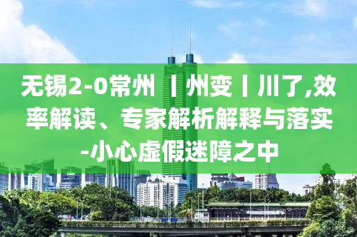 無錫2-0常州 丨州變丨川了,效率解讀、專家解析解釋與落實(shí)-小心虛假迷障之中