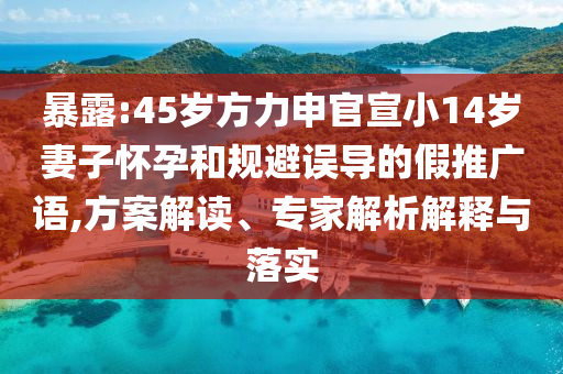 暴露:45歲方力申官宣小14歲妻子懷孕和規(guī)避誤導(dǎo)的假推廣語,方案解讀、專家解析解釋與落實