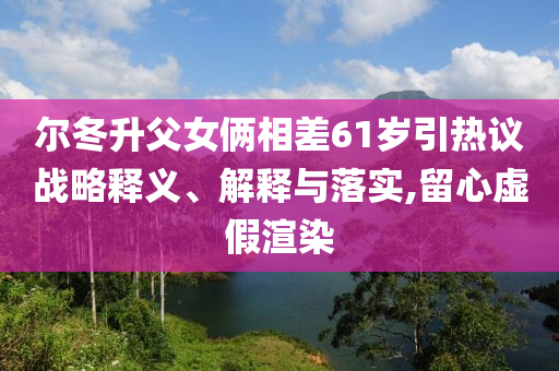 爾冬升父女倆相差61歲引熱議戰(zhàn)略釋義、解釋與落實(shí),留心虛假渲染