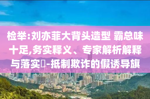 檢舉:劉亦菲大背頭造型 霸總味十足,務(wù)實(shí)釋義、專家解析解釋與落實(shí)?-抵制欺詐的假誘導(dǎo)旗