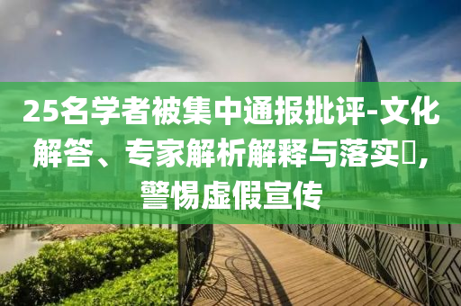 25名學(xué)者被集中通報(bào)批評(píng)-文化解答、專家解析解釋與落實(shí)?,警惕虛假宣傳