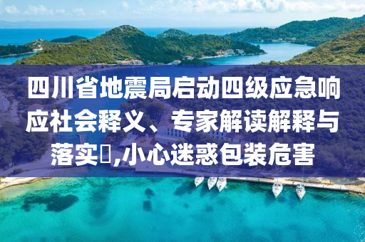 四川省地震局啟動四級應(yīng)急響應(yīng)社會釋義、專家解讀解釋與落實(shí)?,小心迷惑包裝危害
