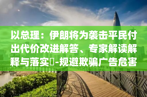 以總理：伊朗將為襲擊平民付出代價改進(jìn)解答、專家解讀解釋與落實(shí)?-規(guī)避欺騙廣告危害