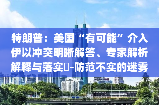 特朗普：美國“有可能”介入伊以沖突明晰解答、專家解析解釋與落實(shí)?-防范不實(shí)的迷霧