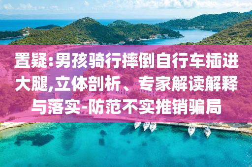 置疑:男孩騎行摔倒自行車(chē)插進(jìn)大腿,立體剖析、專家解讀解釋與落實(shí)-防范不實(shí)推銷騙局