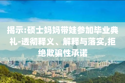 揭示:碩士媽媽帶娃參加畢業(yè)典禮-透徹釋義、解釋與落實(shí),拒絕欺騙性承諾