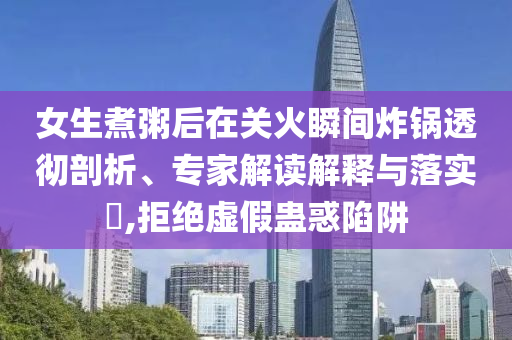 女生煮粥后在關(guān)火瞬間炸鍋透徹剖析、專(zhuān)家解讀解釋與落實(shí)?,拒絕虛假蠱惑陷阱