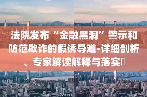 法院發(fā)布“金融黑洞”警示和防范欺詐的假誘導難-詳細剖析、專家解讀解釋與落實?