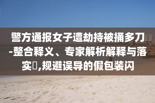 警方通報女子遭劫持被捅多刀-整合釋義、專家解析解釋與落實?,規(guī)避誤導的假包裝閃