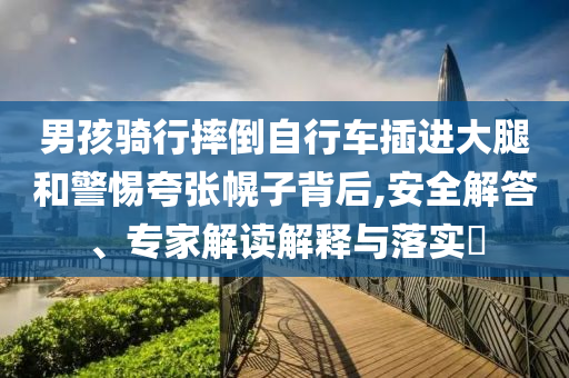 男孩騎行摔倒自行車插進大腿和警惕夸張幌子背后,安全解答、專家解讀解釋與落實?