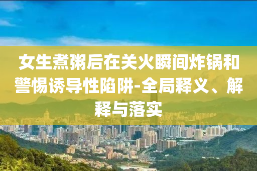女生煮粥后在關(guān)火瞬間炸鍋和警惕誘導(dǎo)性陷阱-全局釋義、解釋與落實(shí)