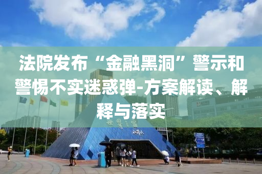法院發(fā)布“金融黑洞”警示和警惕不實(shí)迷惑彈-方案解讀、解釋與落實(shí)