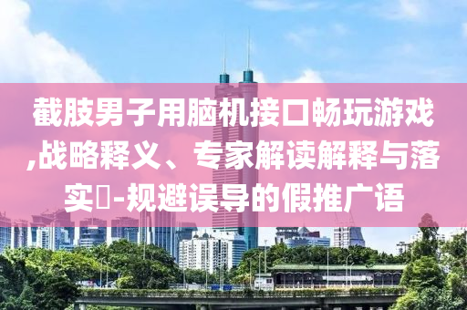 截肢男子用腦機(jī)接口暢玩游戲,戰(zhàn)略釋義、專家解讀解釋與落實(shí)?-規(guī)避誤導(dǎo)的假推廣語