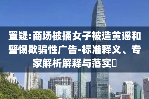 置疑:商場(chǎng)被捅女子被造黃謠和警惕欺騙性廣告-標(biāo)準(zhǔn)釋義、專家解析解釋與落實(shí)?