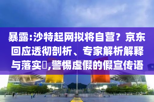 暴露:沙特起網(wǎng)擬將自營(yíng)？京東回應(yīng)透徹剖析、專家解析解釋與落實(shí)?,警惕虛假的假宣傳語
