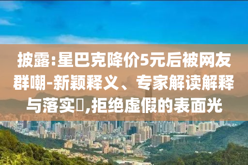 披露:星巴克降價(jià)5元后被網(wǎng)友群嘲-新穎釋義、專家解讀解釋與落實(shí)?,拒絕虛假的表面光