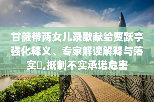 甘薇帶兩女兒錄歌獻(xiàn)給賈躍亭強(qiáng)化釋義、專家解讀解釋與落實(shí)?,抵制不實(shí)承諾危害