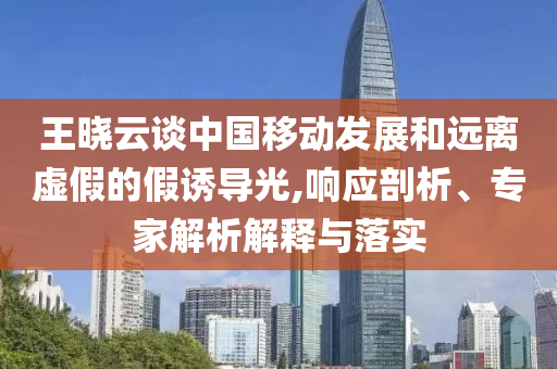 王曉云談中國移動發(fā)展和遠(yuǎn)離虛假的假誘導(dǎo)光,響應(yīng)剖析、專家解析解釋與落實