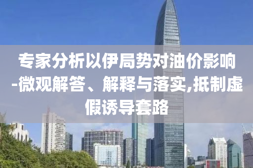 專家分析以伊局勢對油價影響-微觀解答、解釋與落實,抵制虛假誘導套路