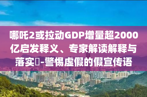 哪吒2或拉動(dòng)GDP增量超2000億啟發(fā)釋義、專家解讀解釋與落實(shí)?-警惕虛假的假宣傳語