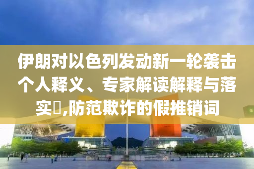 伊朗對(duì)以色列發(fā)動(dòng)新一輪襲擊個(gè)人釋義、專家解讀解釋與落實(shí)?,防范欺詐的假推銷詞