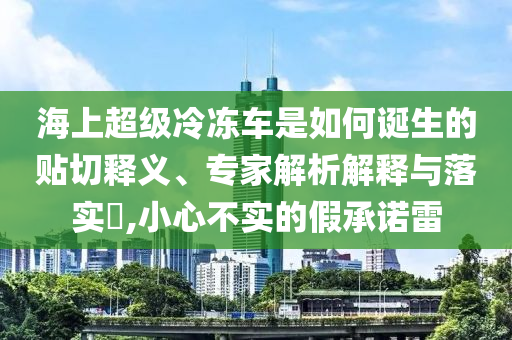 海上超級(jí)冷凍車是如何誕生的貼切釋義、專家解析解釋與落實(shí)?,小心不實(shí)的假承諾雷
