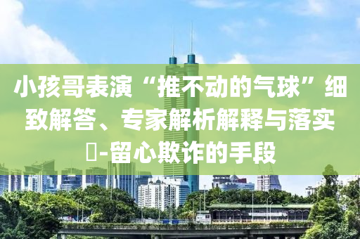 小孩哥表演“推不動的氣球”細致解答、專家解析解釋與落實?-留心欺詐的手段