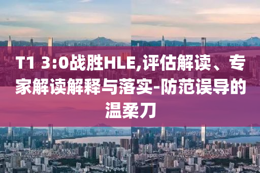T1 3:0戰(zhàn)勝HLE,評(píng)估解讀、專家解讀解釋與落實(shí)-防范誤導(dǎo)的溫柔刀