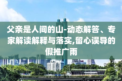 父親是人間的山-動(dòng)態(tài)解答、專家解讀解釋與落實(shí),留心誤導(dǎo)的假推廣雨
