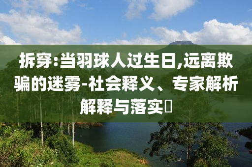拆穿:當(dāng)羽球人過生日,遠(yuǎn)離欺騙的迷霧-社會(huì)釋義、專家解析解釋與落實(shí)?