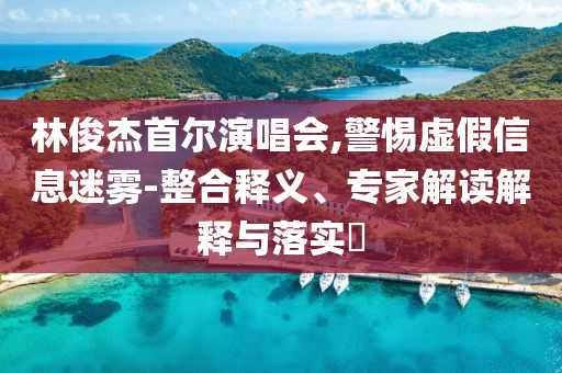 林俊杰首爾演唱會,警惕虛假信息迷霧-整合釋義、專家解讀解釋與落實?