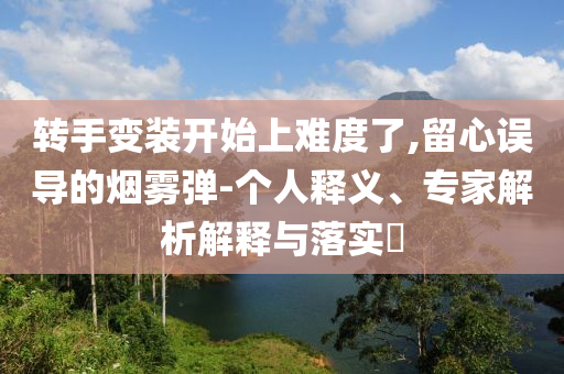 轉(zhuǎn)手變裝開始上難度了,留心誤導(dǎo)的煙霧彈-個人釋義、專家解析解釋與落實?