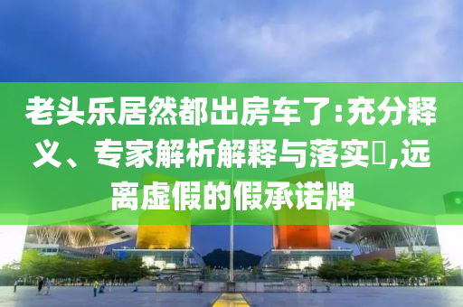 老頭樂居然都出房車了:充分釋義、專家解析解釋與落實?,遠離虛假的假承諾牌