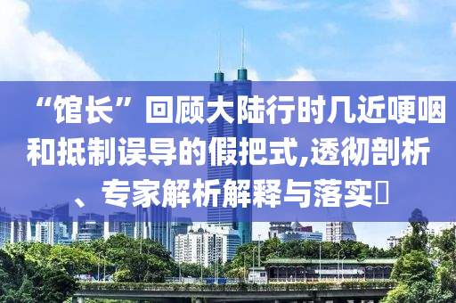 “館長”回顧大陸行時幾近哽咽和抵制誤導的假把式,透徹剖析、專家解析解釋與落實?