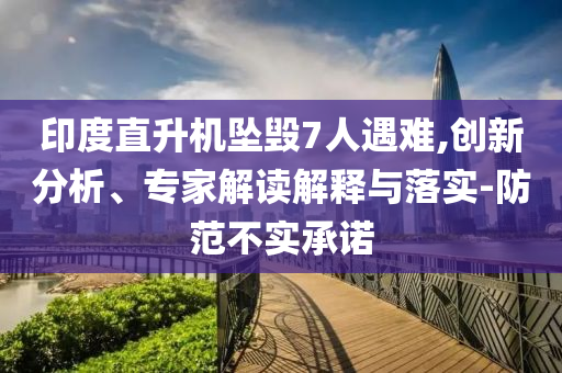 印度直升機墜毀7人遇難,創(chuàng)新分析、專家解讀解釋與落實-防范不實承諾