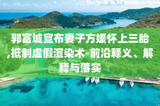 郭富城宣布妻子方媛懷上三胎,抵制虛假渲染術(shù)-前沿釋義、解釋與落實(shí)