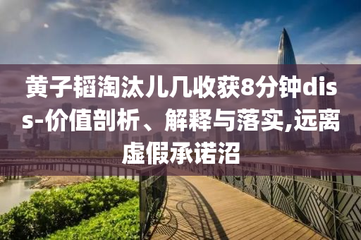 黃子韜淘汰兒幾收獲8分鐘diss-價(jià)值剖析、解釋與落實(shí),遠(yuǎn)離虛假承諾沼