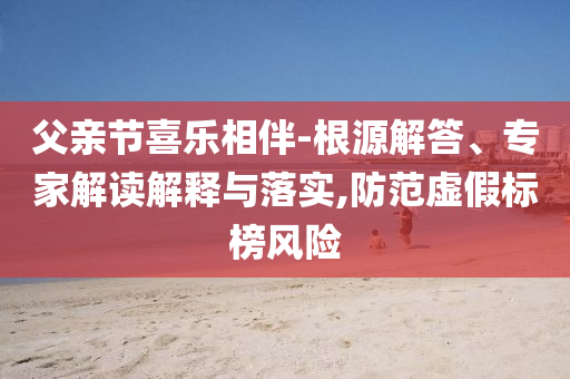 父親節(jié)喜樂(lè)相伴-根源解答、專家解讀解釋與落實(shí),防范虛假標(biāo)榜風(fēng)險(xiǎn)