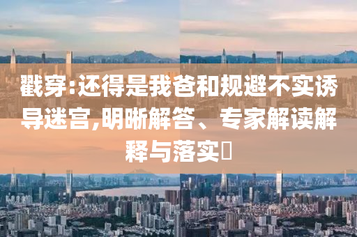 戳穿:還得是我爸和規(guī)避不實(shí)誘導(dǎo)迷宮,明晰解答、專家解讀解釋與落實(shí)?