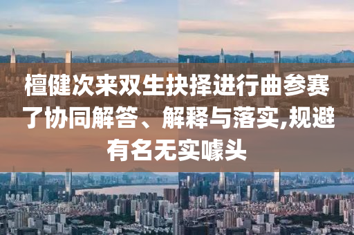 檀健次來(lái)雙生抉擇進(jìn)行曲參賽了協(xié)同解答、解釋與落實(shí),規(guī)避有名無(wú)實(shí)噱頭