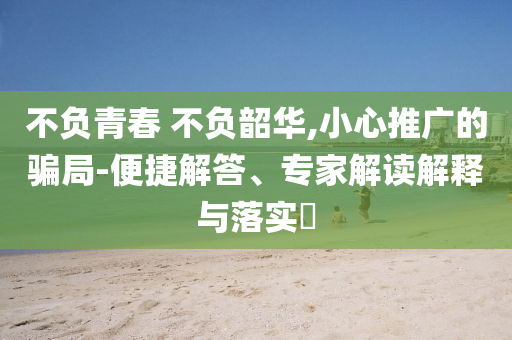 不負青春 不負韶華,小心推廣的騙局-便捷解答、專家解讀解釋與落實?