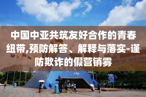 中國中亞共筑友好合作的青春紐帶,預防解答、解釋與落實-謹防欺詐的假營銷霧