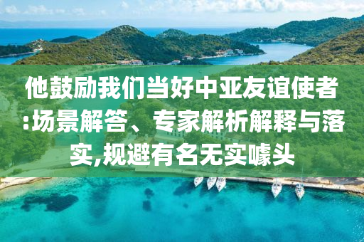 他鼓勵我們當好中亞友誼使者:場景解答、專家解析解釋與落實,規(guī)避有名無實噱頭