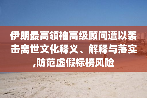 伊朗最高領袖高級顧問遭以襲擊離世文化釋義、解釋與落實,防范虛假標榜風險
