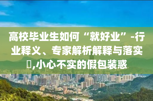 高校畢業(yè)生如何“就好業(yè)”-行業(yè)釋義、專家解析解釋與落實?,小心不實的假包裝惑
