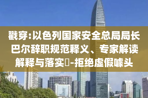 戳穿:以色列國家安全總局局長巴爾辭職規(guī)范釋義、專家解讀解釋與落實?-拒絕虛假噱頭