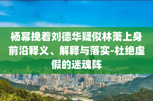 楊冪挽著劉德華疑似林蕭上身前沿釋義、解釋與落實(shí)-杜絕虛假的迷魂陣