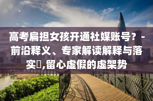 高考扁擔(dān)女孩開(kāi)通社媒賬號(hào)？-前沿釋義、專(zhuān)家解讀解釋與落實(shí)?,留心虛假的虛架勢(shì)