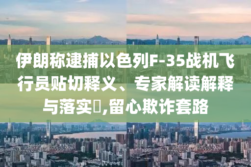 伊朗稱(chēng)逮捕以色列F-35戰(zhàn)機(jī)飛行員貼切釋義、專(zhuān)家解讀解釋與落實(shí)?,留心欺詐套路